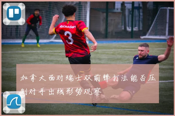 加拿大面对瑞士双前锋打法能否压制对手出线形势观察