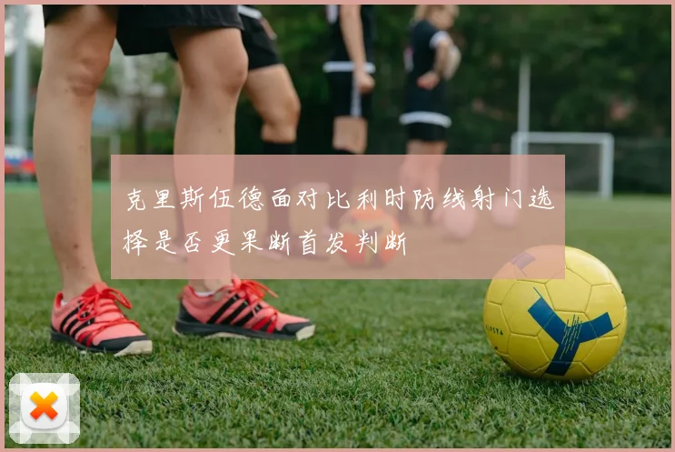 克里斯伍德面对比利时防线射门选择是否更果断首发判断
