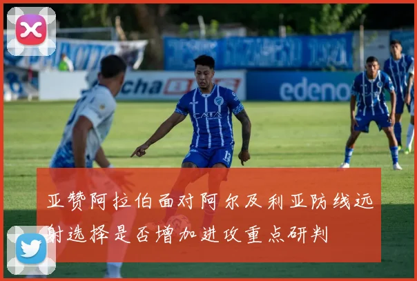 亚赞阿拉伯面对阿尔及利亚防线远射选择是否增加进攻重点研判