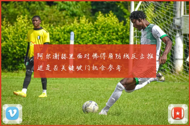 阿尔谢赫里面对佛得角防线反击推进是否关键破门机会参考