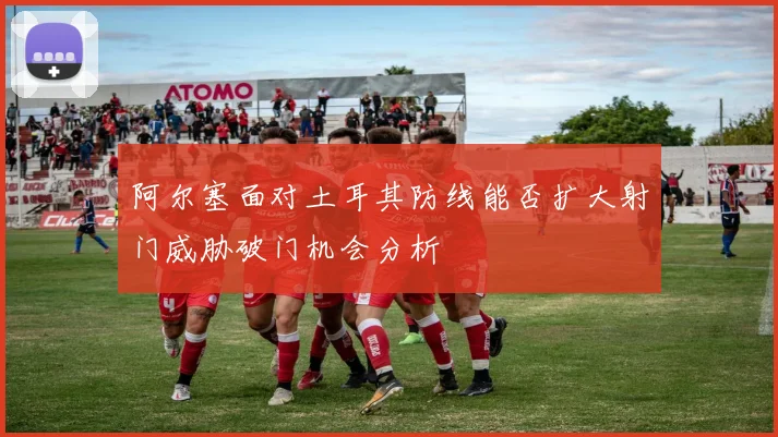 阿尔塞面对土耳其防线能否扩大射门威胁破门机会分析