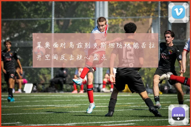 莱奥面对乌兹别克斯坦防线能否拉开空间反击核心盘点