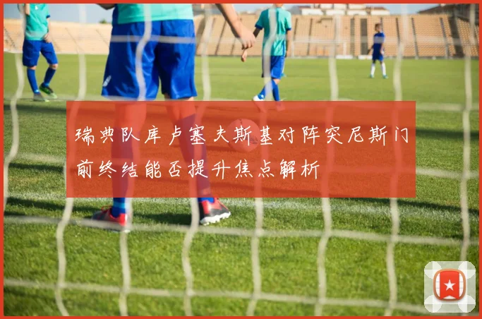瑞典队库卢塞夫斯基对阵突尼斯门前终结能否提升焦点解析