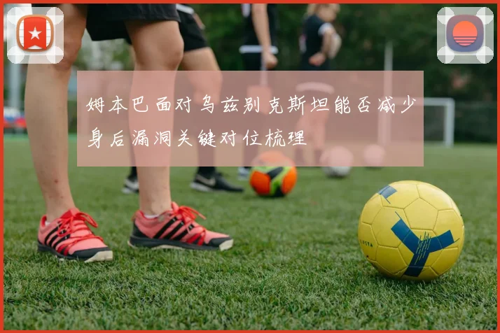 姆本巴面对乌兹别克斯坦能否减少身后漏洞关键对位梳理