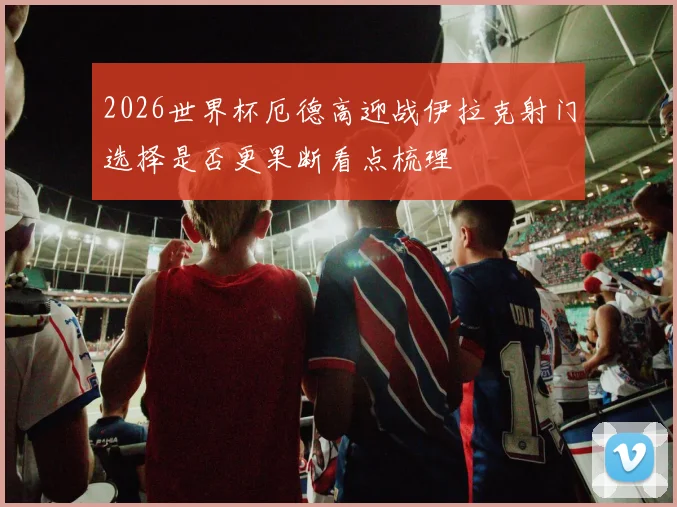 2026世界杯厄德高迎战伊拉克射门选择是否更果断看点梳理