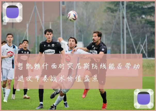 哲凯赖什面对突尼斯防线能否带动进攻节奏战术价值盘点