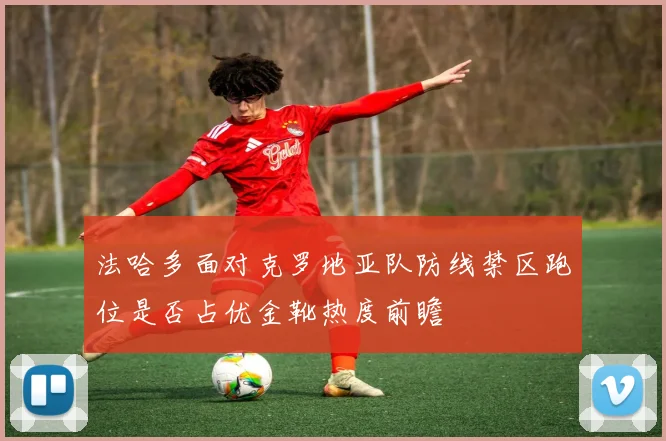 法哈多面对克罗地亚队防线禁区跑位是否占优金靴热度前瞻