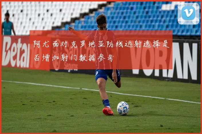 阿尤面对克罗地亚防线远射选择是否增加射门数据参考