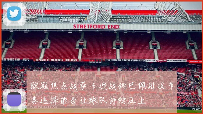 欧冠焦点战萨卡迎战姆巴佩进攻节奏选择能否让球队持续压上