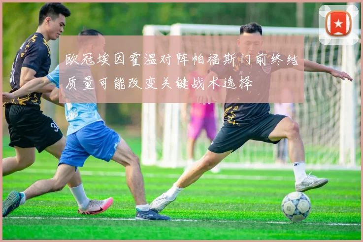 欧冠埃因霍温对阵帕福斯门前终结质量可能改变关键战术选择