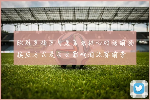 欧冠罗梅罗与居莱尔核心对话前场接应方式是否会影响淘汰赛前景