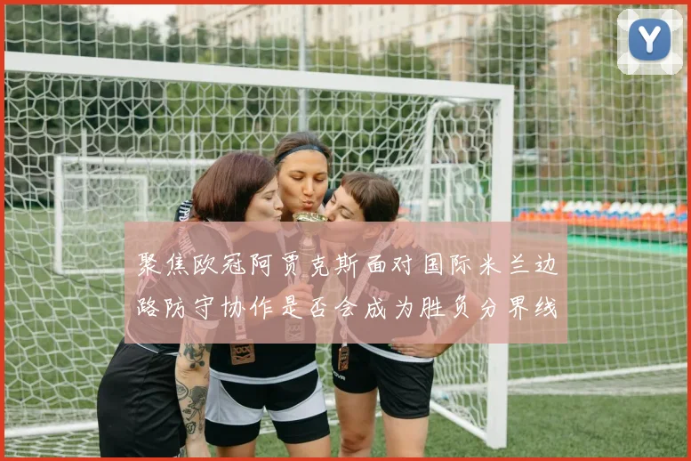 聚焦欧冠阿贾克斯面对国际米兰边路防守协作是否会成为胜负分界线