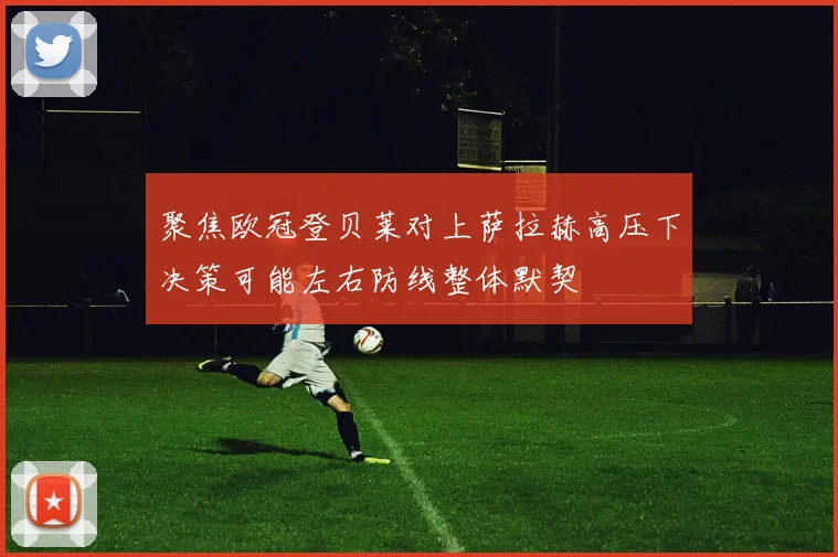 聚焦欧冠登贝莱对上萨拉赫高压下决策可能左右防线整体默契