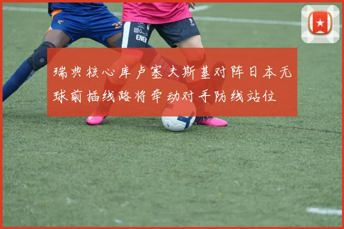 瑞典核心库卢塞夫斯基对阵日本无球前插线路将牵动对手防线站位