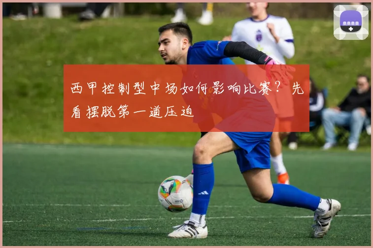 西甲控制型中场如何影响比赛？先看摆脱第一道压迫