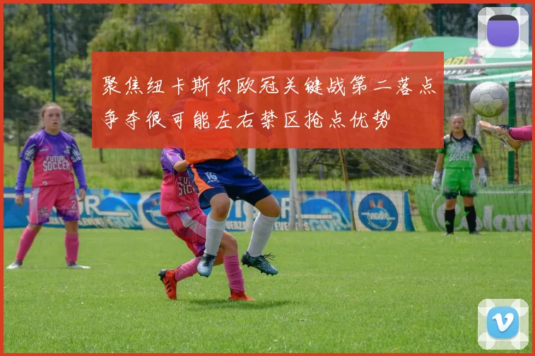 聚焦纽卡斯尔欧冠关键战第二落点争夺很可能左右禁区抢点优势