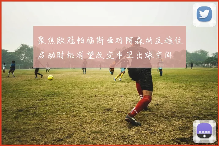 聚焦欧冠帕福斯面对阿森纳反越位启动时机有望改变中卫出球空间