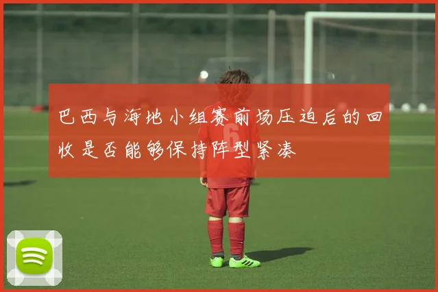 巴西与海地小组赛前场压迫后的回收是否能够保持阵型紧凑