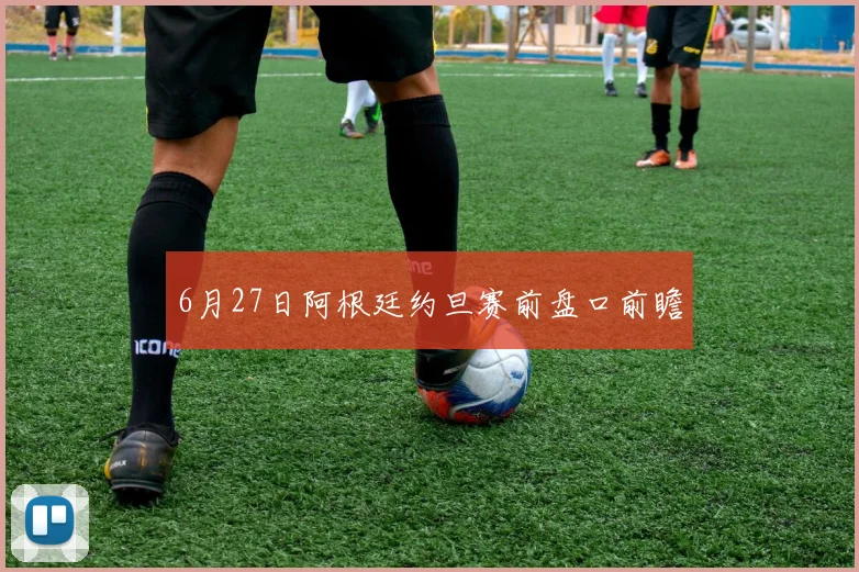 6月27日阿根廷约旦赛前盘口前瞻