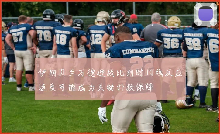 伊朗贝兰万德迎战比利时门线反应速度可能成为关键扑救保障