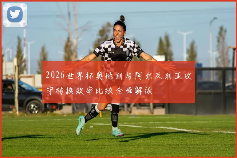 2026世界杯奥地利与阿尔及利亚攻守转换效率比较全面解读