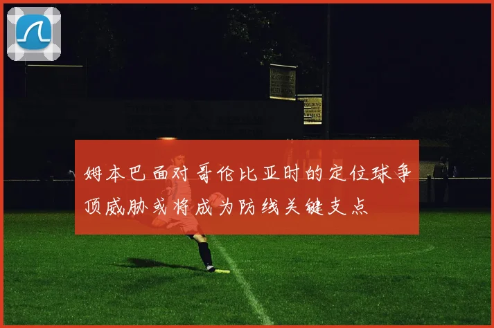 姆本巴面对哥伦比亚时的定位球争顶威胁或将成为防线关键支点