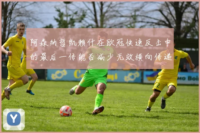 阿森纳哲凯赖什在欧冠快速反击中的最后一传能否减少无效横向传递