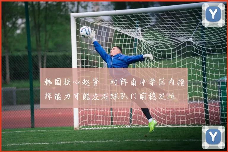 韩国核心赵贤祐对阵南非禁区内指挥能力可能左右球队门前稳定性