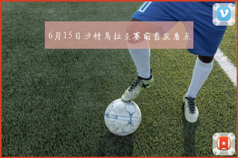 6月15日沙特乌拉圭赛前首发看点