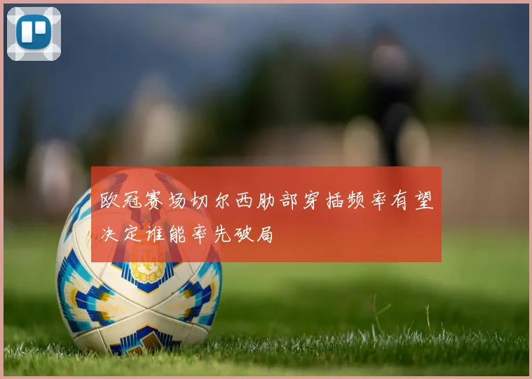欧冠赛场切尔西肋部穿插频率有望决定谁能率先破局