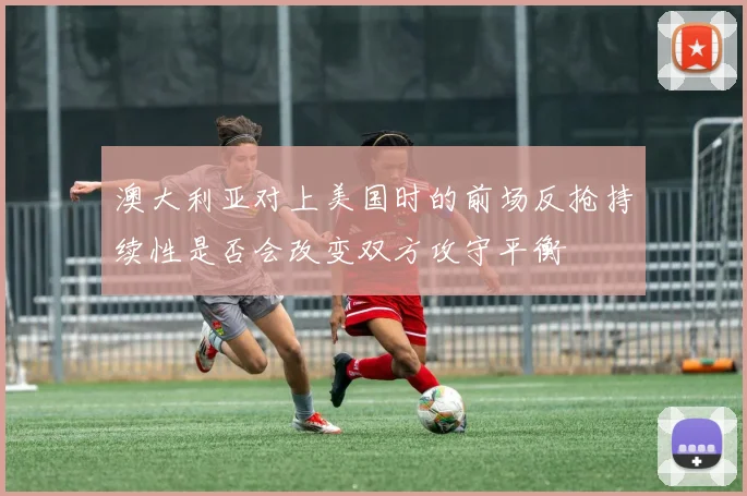 澳大利亚对上美国时的前场反抢持续性是否会改变双方攻守平衡