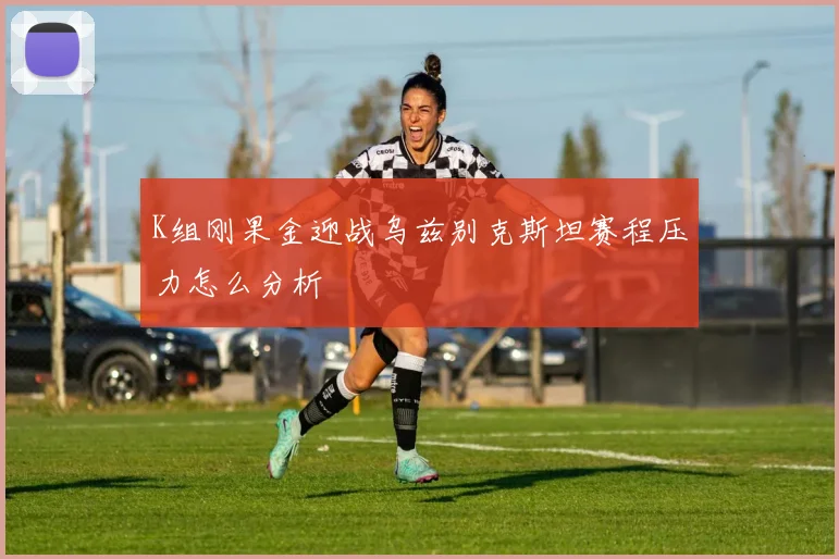 K组刚果金迎战乌兹别克斯坦赛程压力怎么分析