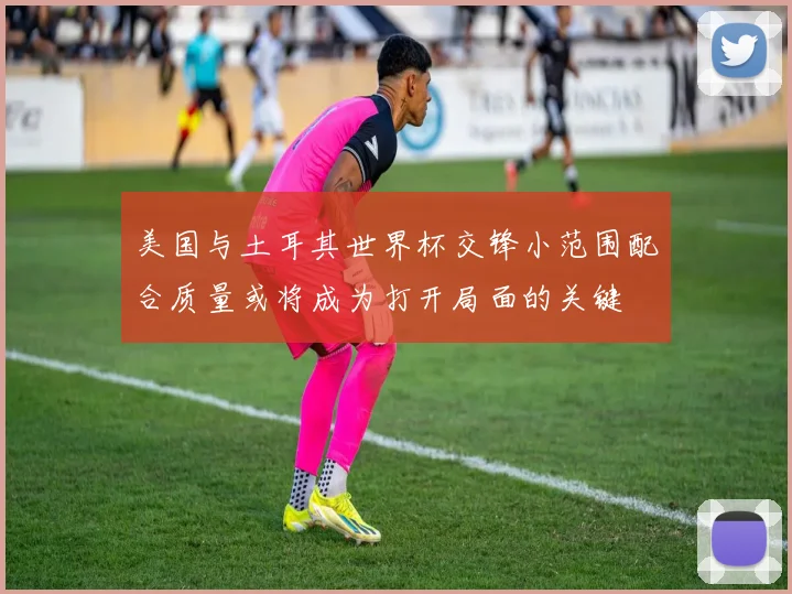 美国与土耳其世界杯交锋小范围配合质量或将成为打开局面的关键