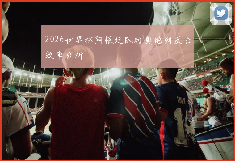 2026世界杯阿根廷队对奥地利反击效率分析