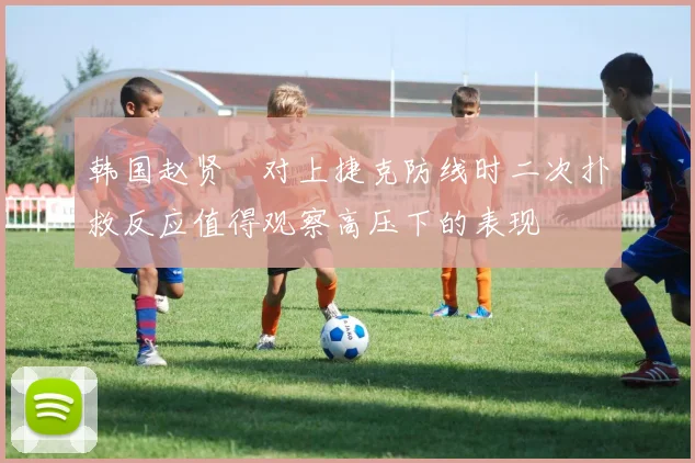 韩国赵贤祐对上捷克防线时二次扑救反应值得观察高压下的表现