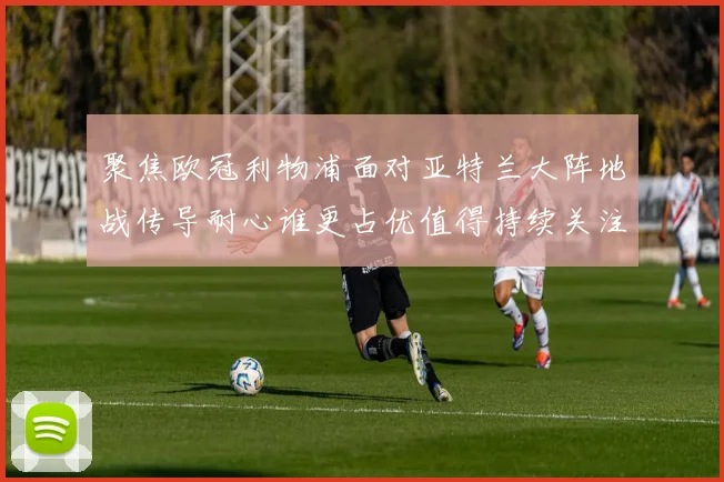聚焦欧冠利物浦面对亚特兰大阵地战传导耐心谁更占优值得持续关注