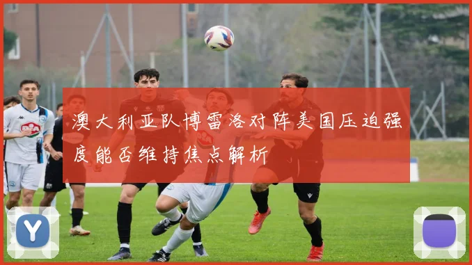 澳大利亚队博雷洛对阵美国压迫强度能否维持焦点解析