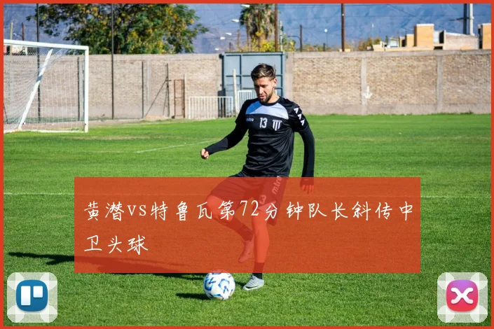 黄潜vs特鲁瓦第72分钟队长斜传中卫头球