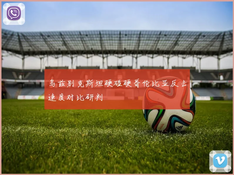 乌兹别克斯坦硬碰硬哥伦比亚反击速度对比研判