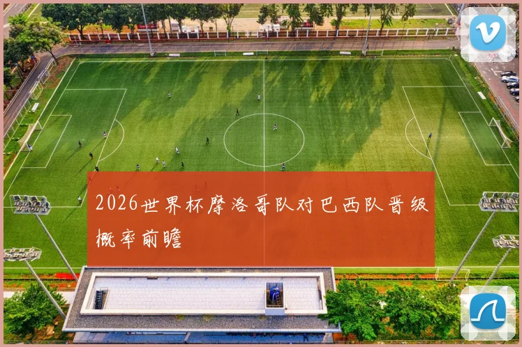 2026世界杯摩洛哥队对巴西队晋级概率前瞻