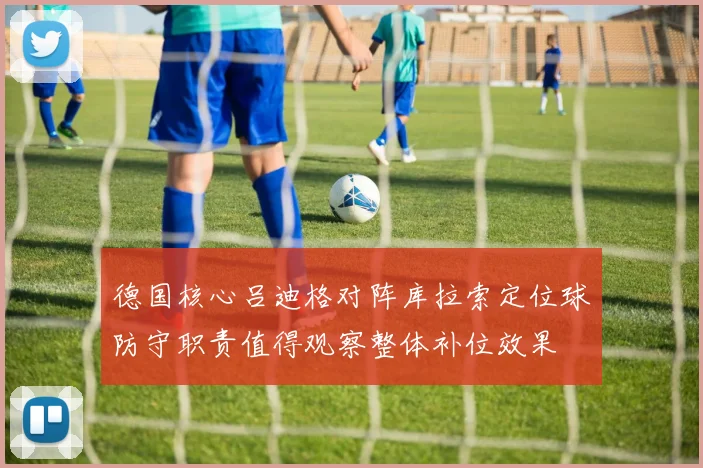 德国核心吕迪格对阵库拉索定位球防守职责值得观察整体补位效果